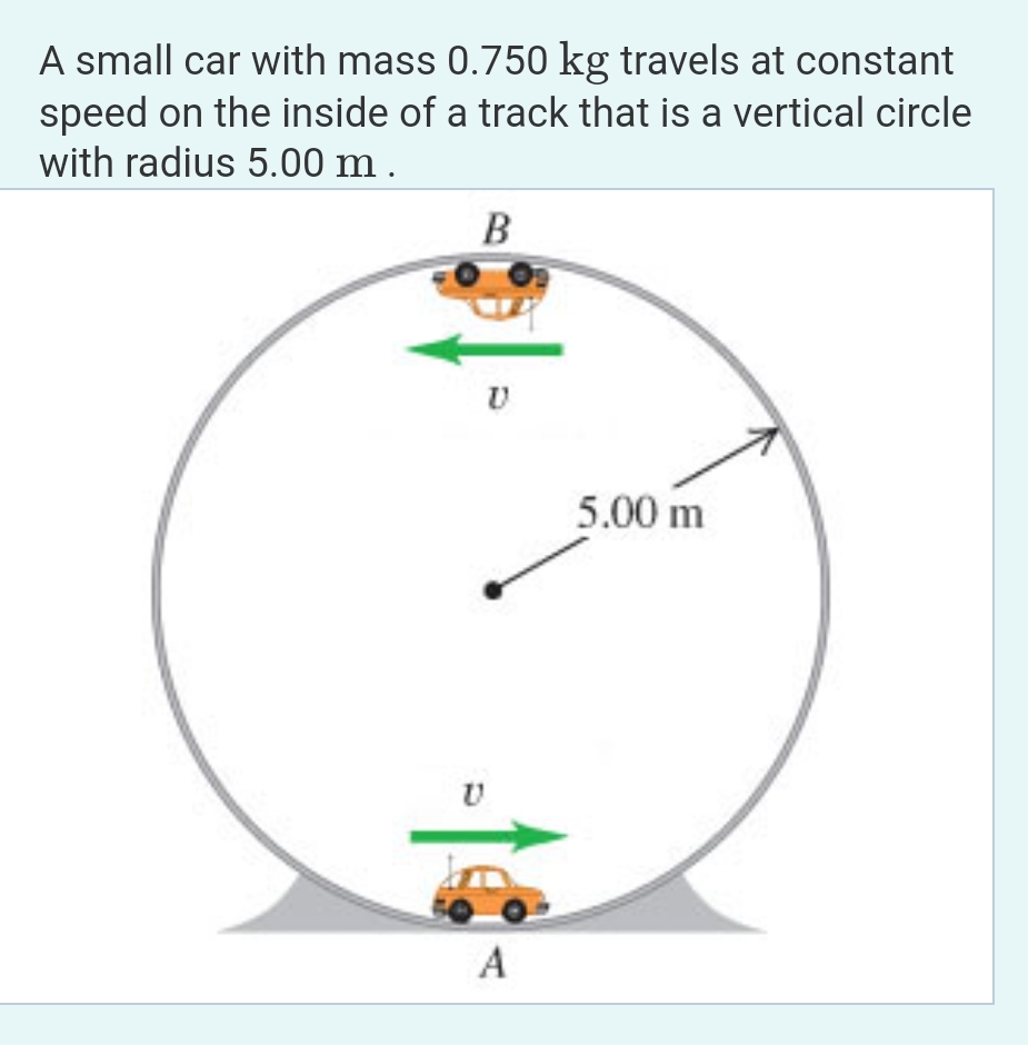 A small car with mass 0.750 kg travels at constant
speed on the inside of a track that is a vertical circle
with radius 5.00 m.
B
U
U
A
5.00 m