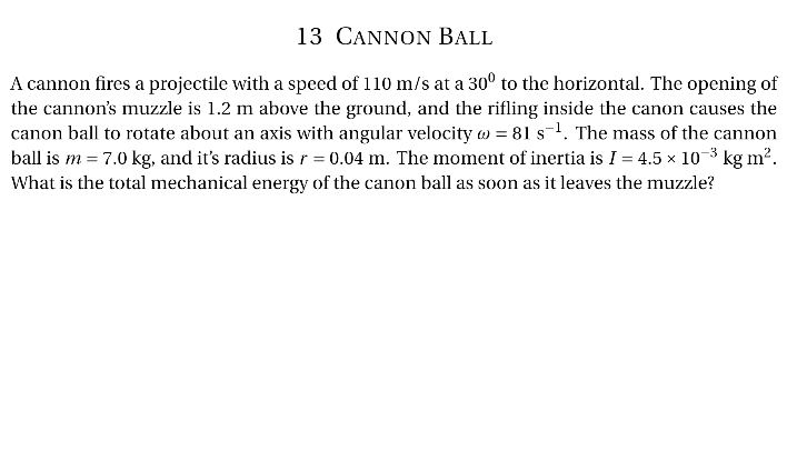 13 CANNON BALL
A cannon fires a projectile with a speed of 110 m/s at a 30° to the horizontal. The opening of
the cannon's muzzle is 1.2 m above the ground, and the rifling inside the canon causes the
canon ball to rotate about an axis with angular velocity = 81 s¹. The mass of the cannon
ball is m = 7.0 kg, and it's radius is r = 0.04 m. The moment of inertia is I = 4.5 × 10-³ kg m².
What is the total mechanical energy of the canon ball as soon as it leaves the muzzle?