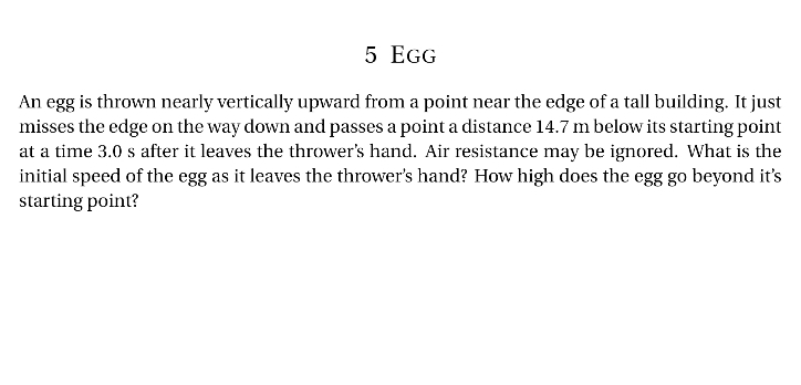 5 EGG
An egg is thrown nearly vertically upward from a point near the edge of a tall building. It just
misses the edge on the way down and passes a point a distance 14.7 m below its starting point
at a time 3.0 s after it leaves the thrower's hand. Air resistance may be ignored. What is the
initial speed of the egg as it leaves the thrower's hand? How high does the egg go beyond it's
starting point?