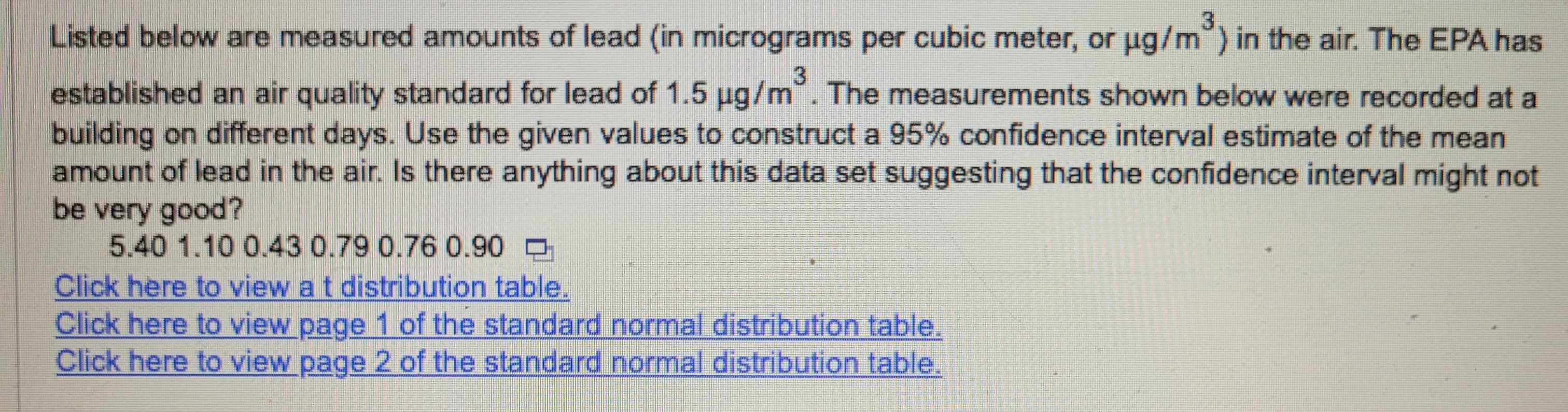 Listed below are measured amounts of lead (in micrograms per cubic meter, or µg/m³) in the air. The EPA has
established an air quality standard for lead of 1.5 µg/m². The measurements shown below were recorded at a
building on different days. Use the given values to construct a 95% confidence interval estimate of the mean
amount of lead in the air. Is there anything about this data set suggesting that the confidence interval might not
be very good?
5.40 1.10 0.43 0.79 0.76 0.90
Click here to view at distribution table.
Click here to view page 1 of the standard normal distribution table.
Click here to view page 2 of the standard normal distribution table.