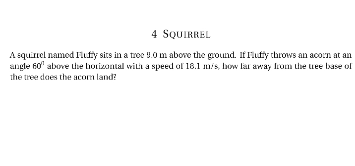 4 SQUIRREL
A squirrel named Fluffy sits in a tree 9.0 m above the ground. If Fluffy throws an acorn at an
angle 60⁰ above the horizontal with a speed of 18.1 m/s, how far away from the tree base of
the tree does the acorn land?