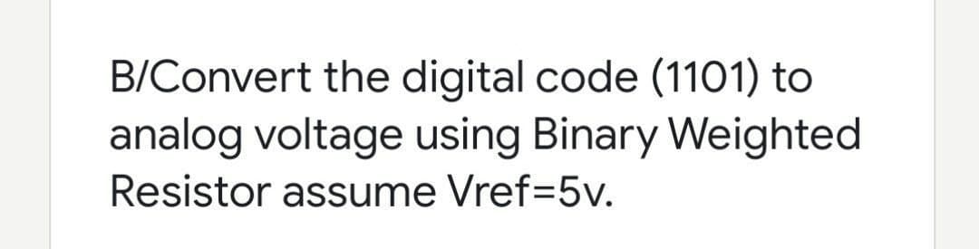 B/Convert the digital code (1101) to
analog voltage using Binary Weighted
Resistor assume Vref=5v.
