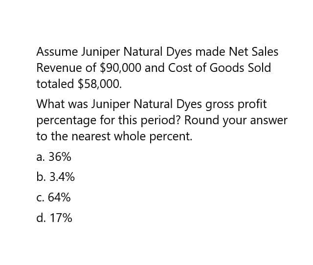 Assume Juniper Natural Dyes made Net Sales
Revenue of $90,000 and Cost of Goods Sold
totaled $58,000.
What was Juniper Natural Dyes gross profit
percentage for this period? Round your answer
to the nearest whole percent.
a. 36%
b. 3.4%
c. 64%
d. 17%