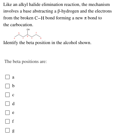 Like an alkyl halide elimination reaction, the mechanism
involves a base abstracting a B-hydrogen and the electrons
from the broken C-H bond forming a new r bond to
the carbocation.
OH
Identify the beta position in the alcohol shown.
The beta positions are:
b
f
