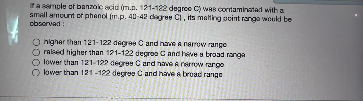 If a sample of benzoic acid (m.p. 121-122 degree C) was contaminated with a
small amount of phenol (m.p. 40-42 degree C) , its melting point range would be
observed :
higher than 121-122 degree C and have a narrow range
raised higher than 121-122 degree C and have a broad range
lower than 121-122 degree C and have a narrow range
lower than 121 -122 degree C and have a broad range
O000
