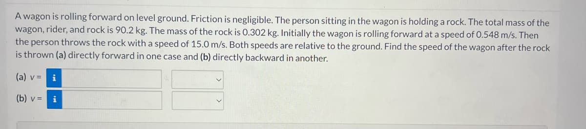 A wagon is rolling forward on level ground. Friction is negligible. The person sitting in the wagon is holding a rock. The total mass of the
wagon, rider, and rock is 90.2 kg. The mass of the rock is 0.302 kg. Initially the wagon is rolling forward at a speed of 0.548 m/s. Then
the person throws the rock with a speed of 15.0 m/s. Both speeds are relative to the ground. Find the speed of the wagon after the rock
is thrown (a) directly forward in one case and (b) directly backward in another.
(a) v =
(b) v =
i
i