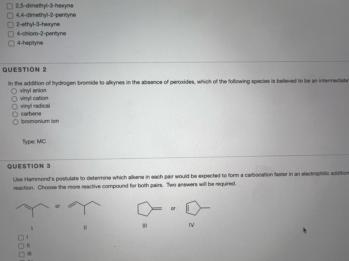 2,5-dimethyl-3-hexyne
4,4-dimethyl-2-pentyne
2-ethyl-3-hexyne
04-chloro-2-pentyne
4-heptyne
QUESTION 2
In the addition of hydrogen bromide to alkynes in the absence of peroxides, which of the following species is believed to be an intermediate
O vinyl anion
vinyl cation
O vinyl radical
O carbene
O bromonium ion
Туре: МС
QUESTION 3
Use Hammond's postulate to determine which alkene in each pair would be expected to form a carbocation faster in an electrophilic addition
reaction. Choose the more reactive compound for both pairs. Two answers will be required.
or
or
IV
1.
II
II
- = =
000
