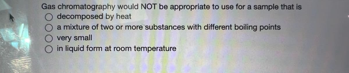 Gas chromatography would NOT be appropriate to use for a sample that is
decomposed by heat
a mixture of two or more substances with different boiling points
very small
O in liquid form at room temperature
