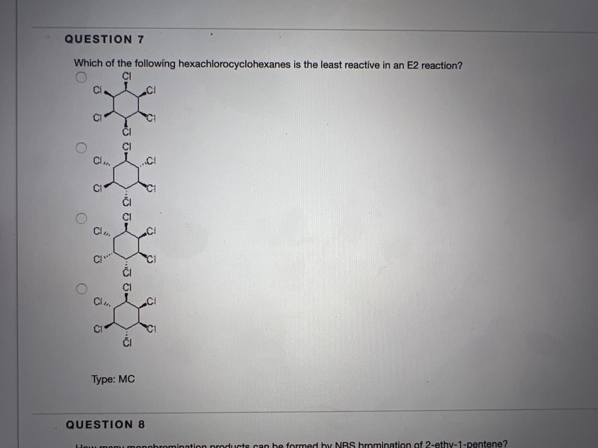 QUESTION 7
Which of the following hexachlorocyclohexanes is the least reactive in an E2 reaction?
CI
Cl
CI
CI
CI
CI
Cl
CI
CI
CI
ČI
Type: MC
QUESTION 8
Hou monu monohromination products.can he formed hy NRS bromination of 2-ethy-1-pentene?
