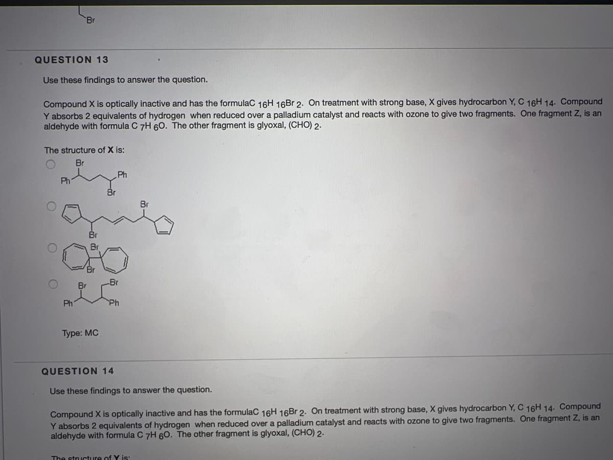 Br
QUESTION 13
Use these findings to answer the question.
Compound X is optically inactive and has the formulaC 16H 16Br 2. On treatment with strong base, X gives hydrocarbon Y, C 16H 14. Compound
Y absorbs 2 equivalents of hydrogen when reduced over a palladium catalyst and reacts with ozone to give two fragments. One fragment Z, is an
aldehyde with formula C 7H 6O. The other fragment is glyoxal, (CHO) 2.
The structure of X is:
Br
Ph
Br
Br
Br
Br
Ph
Ph
Type: MC
QUESTION 14
Use these findings to answer the question.
Compound X is optically inactive and has the formulaC 16H 16Br 2. On treatment with strong base, X gives hydrocarbon Y, C 16H 14. Compound
Y absorbs 2 equivalents of hydrogen when reduced over a palladium catalyst and reacts with ozone to give two fragments. One fragment Z, is an
aldehyde with formula C 7H 60. The other fragment is glyoxal, (CHO) 2-
The structure of Y is:
