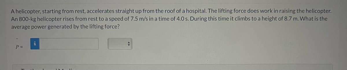 A helicopter, starting from rest, accelerates straight up from the roof of a hospital. The lifting force does work in raising the helicopter.
An 800-kg helicopter rises from rest to a speed of 7.5 m/s in a time of 4.0 s. During this time it climbs to a height of 8.7 m. What is the
average power generated by the lifting force?
P =
+