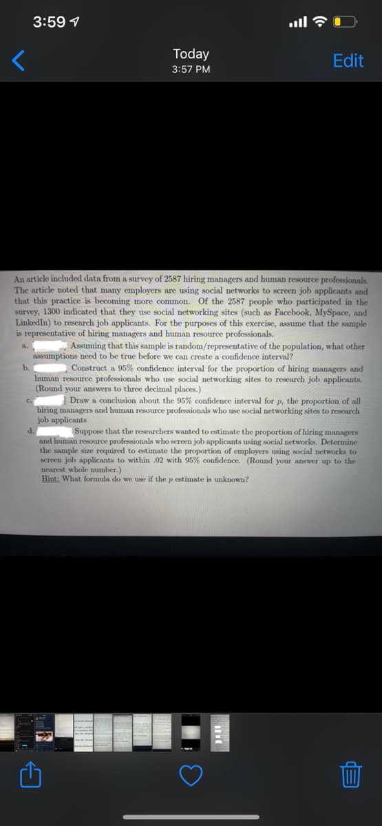 3:59 1
Today
Edit
3:57 PM
An article included data from a survey of 2587 hiring managers and human resource professionals,
The article noted that many employers are using social networks to screen job applicants and
that this practice is becoming more common. Of the 2587 people who participated in the
survey, 1300 indicated that they use social networking sites (such as Facebook, MySpace, and
LinkedIn) to research job applicants. For the purposes of this exercise, assume that the sample
is representative of hiring managers and human resource professionals.
,Assuming that this sample is random/representative of the population, what other
assumptions need to be true
we can create a
confidence interval?
b.
Construct a 95% confidence interval for the proportion of hiring managers and
human resource professionals who use social networking sites to research job applicants.
(Round your answers to three decimal places.)
Draw a conclusion about the 95% confidence interval for p, the proportion of all
hiring managers and human resource professionals who use social networking sites to rescarch
job applicants
d.
Suppose that the researchers wanted to estimate the proportion of hiring managers
and human resource professionals who screen job applicants using social networks. Determine
the sample size required to estimate the proportion of employers using social networks to
screen job applicants to within .02 with 95% confidence. (Round your answer up to the
nearest whole number.)
Hint: What formula do we use if the p estimate is unknown?
EP

