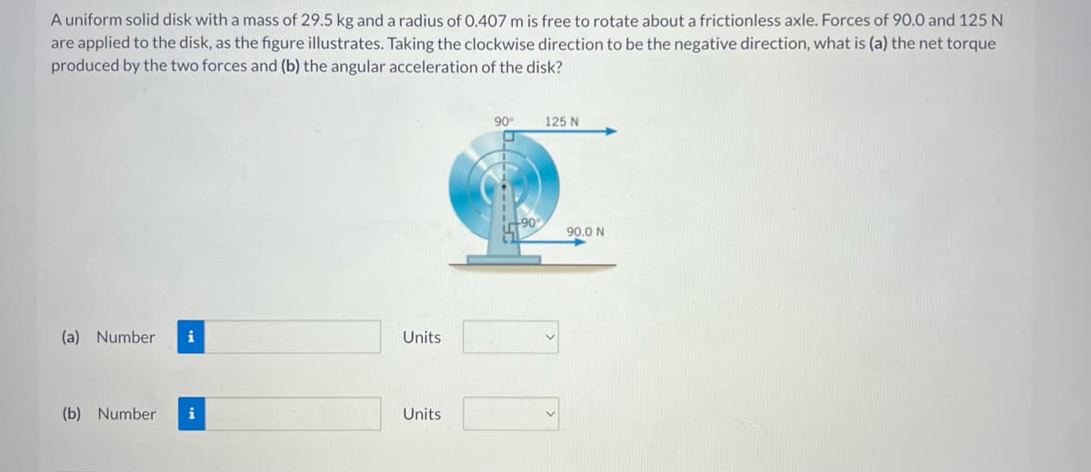 A uniform solid disk with a mass of 29.5 kg and a radius of 0.407 m is free to rotate about a frictionless axle. Forces of 90.0 and 125 N
are applied to the disk, as the figure illustrates. Taking the clockwise direction to be the negative direction, what is (a) the net torque
produced by the two forces and (b) the angular acceleration of the disk?
(a) Number
i
(b) Number i
Units
Units
90°
U
+90°
125 N
90.0 N