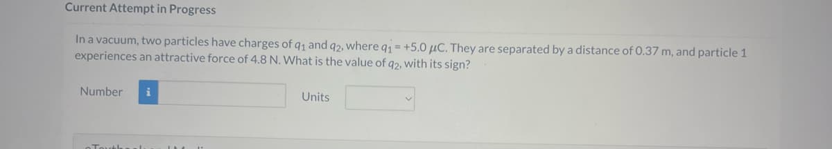 Current Attempt in Progress
In a vacuum, two particles have charges of q1 and 92, where q1 = +5.0 μC. They are separated by a distance of 0.37 m, and particle 1
experiences an attractive force of 4.8 N. What is the value of q2, with its sign?
Number i
Units