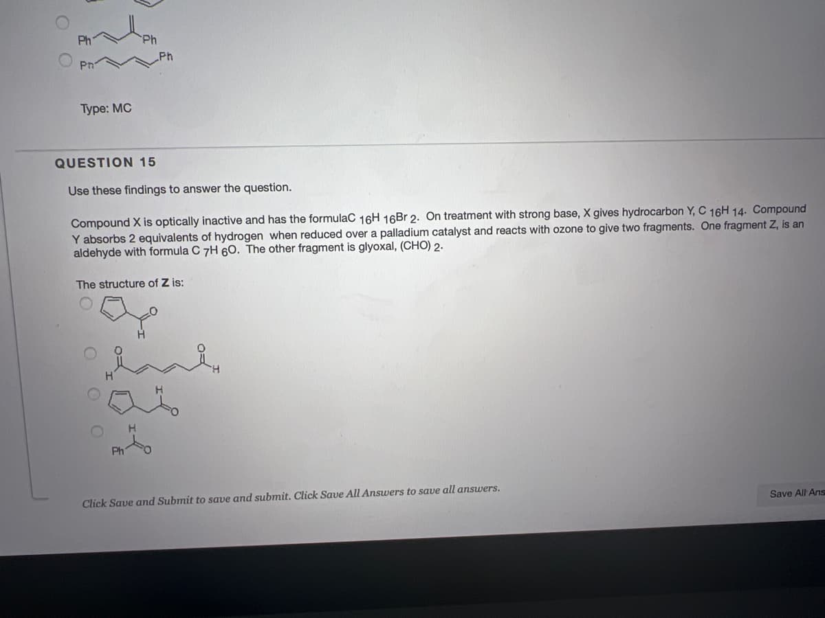 Ph
Ph
Pn
Туре: MC
QUESTION 15
Use these findings to answer the question.
Compound X is optically inactive and has the formulaC 16H 16Br 2. On treatment with strong base, X gives hydrocarbon Y, C 16H 14. Compound
Y absorbs 2 equivalents of hydrogen when reduced over a palladium catalyst and reacts with ozone to give two fragments. One fragment Z, is an
aldehyde with formula C 7H 6O. The other fragment is glyoxal, (CHO) 2.
The structure of Z is:
H.
Ph
Click Save and Submit to save and submit. Click Save All Answers to save all answers.
Save All Ans
