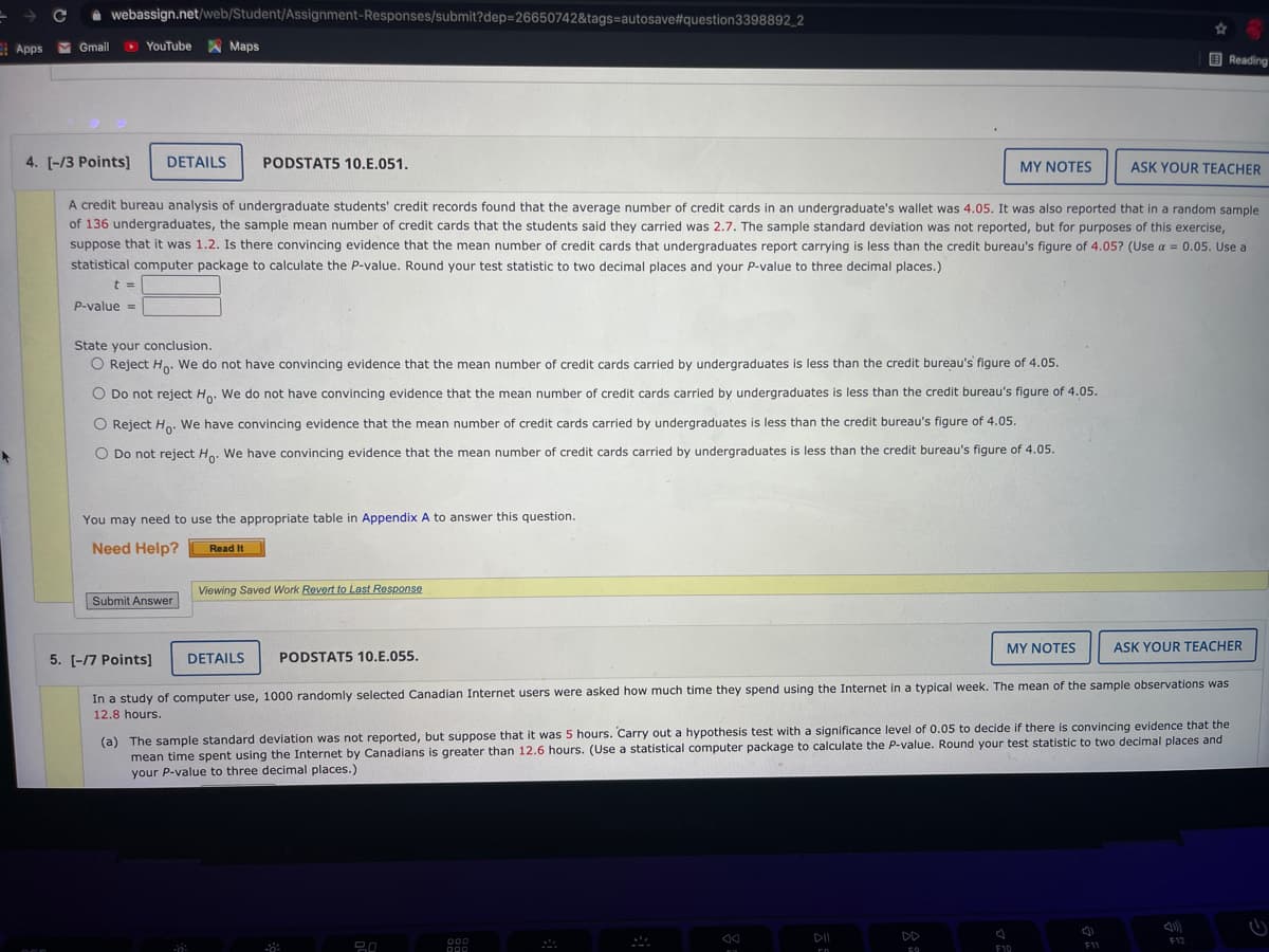 A webassign.net/web/Student/Assignment-Responses/submit?dep=26650742&tags=autosave#question3398892_2
E Apps M Gmail
> YouTube
A Maps
O Reading
4. [-/3 Points]
DETAILS
PODSTAT5 10.E.051.
MY NOTES
ASK YOUR TEACHER
A credit bureau analysis of undergraduate students' credit records found that the average number of credit cards in an undergraduate's wallet was 4.05. It was also reported that in a random sample
of 136 undergraduates, the sample mean number of credit cards that the students said they carried was 2.7. The sample standard deviation was not reported, but for purposes of this exercise,
suppose that it was 1.2. Is there convincing evidence that the mean number of credit cards that undergraduates report carrying is less than the credit bureau's figure of 4.05? (Use a = 0.05. Use a
statistical computer package to calculate the P-value. Round your test statistic to two decimal places and your P-value to three decimal places.)
t =
P-value =
State your conclusion.
O Reject H. We do not have convincing evidence that the mean number of credit cards carried by undergraduates is less than the credit bureau's figure of 4.05.
O Do not reject Ho. We do not have convincing evidence that the mean number of credit cards carried by undergraduates is less than the credit bureau's figure of 4.05.
O Reject Ho. We have convincing evidence that the mean number of credit cards carried by undergraduates is less than the credit bureau's figure of 4.05.
O Do not reject Ho: We have convincing evidence that the mean number of credit cards carried by undergraduates is less than the credit bureau's figure of 4.05.
You may need to use the appropriate table in Appendix A to answer this question.
Need Help?
Read It
Viewing Saved Work Revert to Last Response
Submit Answer
MY NOTES
ASK YOUR TEACHER
5. [-17 Points]
DETAILS
PODSTAT5 10.E.055.
In a study of computer use, 1000 randomly selected Canadian Internet users were asked how much time they spend using the Internet in a typical week. The mean of the sample observations was
12.8 hours.
(a) The sample standard deviation was not reported, but suppose that it was 5 hours. Carry out a hypothesis test with a significance level of 0.05 to decide if there is convincing evidence that the
mean time spent using the Internet by Canadians is greater than 12.6 hours. (Use a statistical computer package to calculate the P-value. Round your test statistic to two decimal places and
your P-value to three decimal places.)
DII
DD
000
F12
F11
F10
