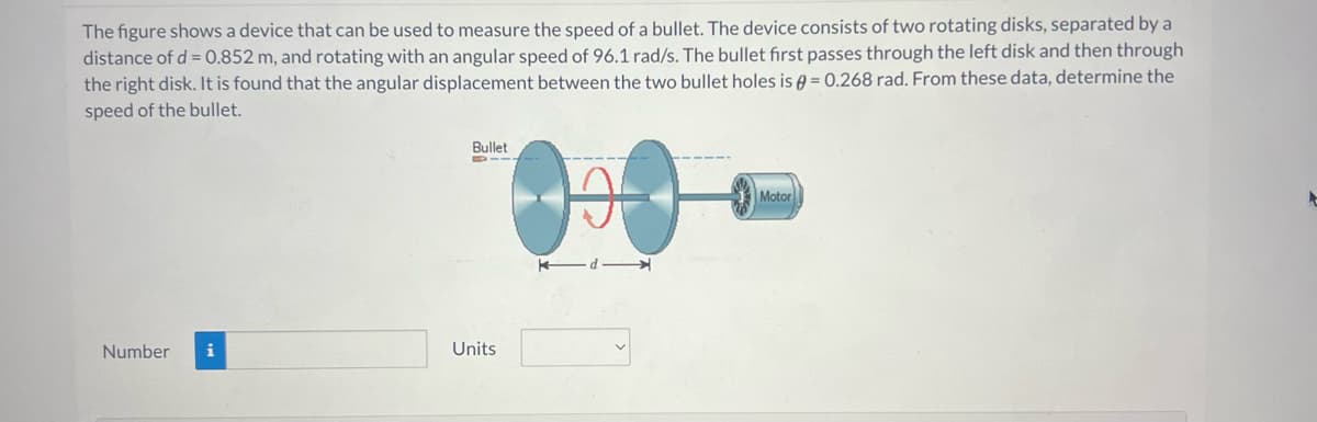 The figure shows a device that can be used to measure the speed of a bullet. The device consists of two rotating disks, separated by a
distance of d = 0.852 m, and rotating with an angular speed of 96.1 rad/s. The bullet first passes through the left disk and then through
the right disk. It is found that the angular displacement between the two bullet holes is = 0.268 rad. From these data, determine the
speed of the bullet.
Number i
Bullet
1100
Units
Motor
t