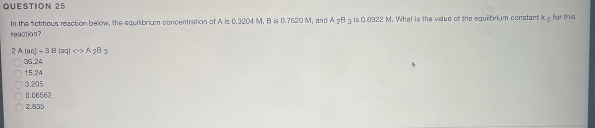 QUESTION 25
In the fictitious reaction below, the equilibrium concentration of A is 0.3204 M, B is 0.7620 M, and A 2B 3 is 0.6922 M. What is the value of the equilbrium constant k c for this
reaction?
2 A (aq) + 3 B (aq) <-> A 2B 3
O 36.24
O 15.24
O 3.205
0.06562
2.835
