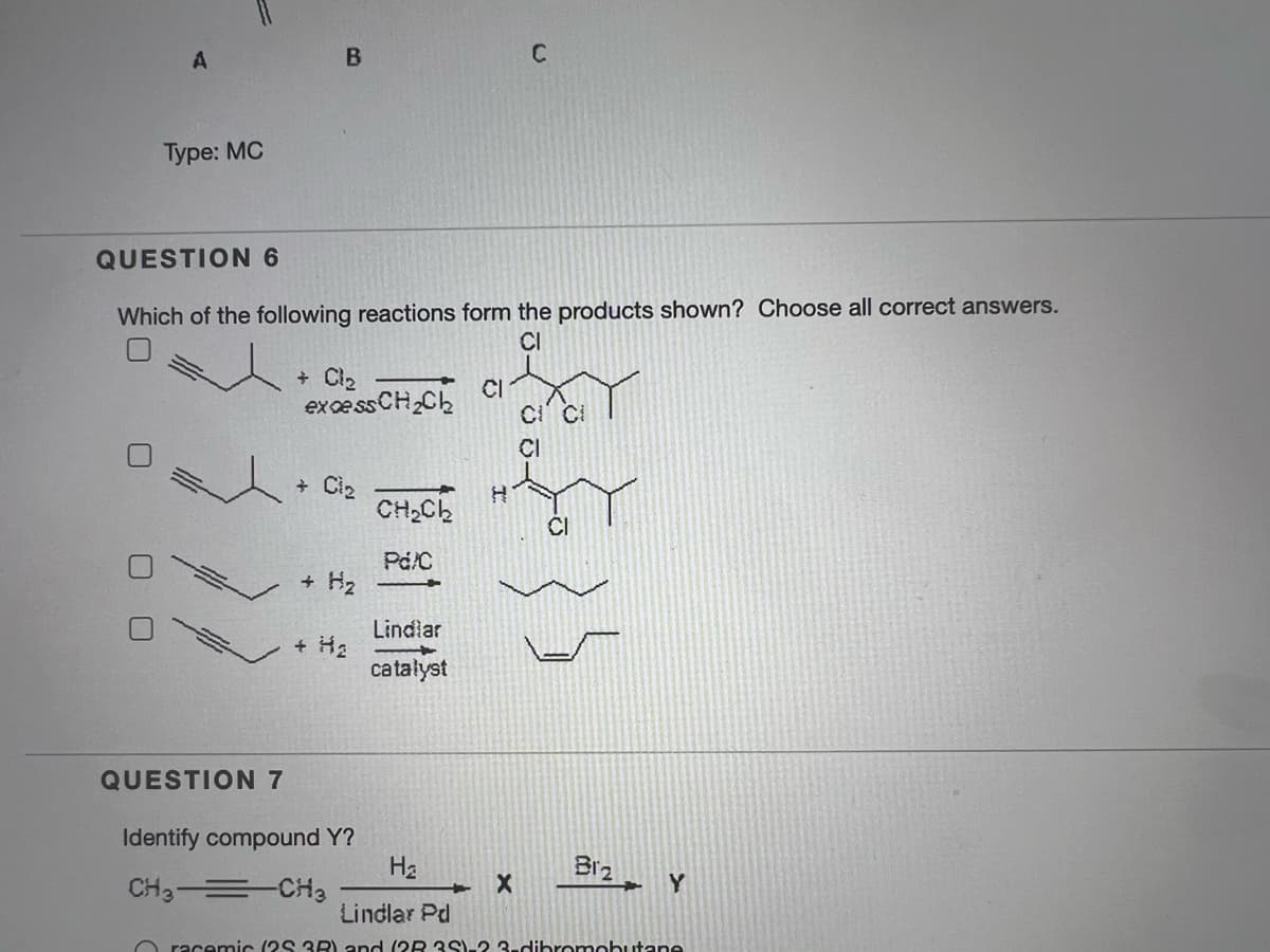 A
B
Туре: MC
QUESTION 6
Which of the following reactions form the products shown? Choose all correct answers.
CI
+ Cl2
exce ss CH,Ch
CI
CI
+ Ci2
CH2C2
CI
Pd/C
+ H2
Lindlar
+ Ha
catałyst
QUESTION 7
Identify compound Y?
Hz
Biz
CH3 = CH3
Y
Lindlar Pd
O racemic (2S 3R) and (OR 3S)-2 3-dibronmobutane
