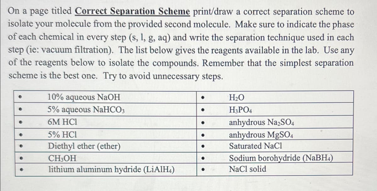 On a page titled Correct Separation Scheme print/draw a correct separation scheme to
isolate your molecule from the provided second molecule. Make sure to indicate the phase
of each chemical in every step (s, 1, g, aq) and write the separation technique used in each
step (ie: vacuum filtration). The list below gives the reagents available in the lab. Use any
of the reagents below to isolate the compounds. Remember that the simplest separation
scheme is the best one. Try to avoid unnecessary steps.
10% aqueous NAOH
5% aqueous NaHCO3
H2O
H3PO4
6M HCI
anhydrous Na,SO4
anhydrous MgSO4
Saturated NaCl
5% HCI
Diethyl ether (ether)
CH3OH
lithium aluminum hydride (LiAlIH4)
Sodium borohydride (NaBH4)
NaCl solid
