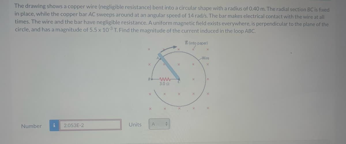 The drawing shows a copper wire (negligible resistance) bent into a circular shape with a radius of 0.40 m. The radial section BC is fixed
in place, while the copper bar AC sweeps around at an angular speed of 14 rad/s. The bar makes electrical contact with the wire at all
times. The wire and the bar have negligible resistance. A uniform magnetic field exists everywhere, is perpendicular to the plane of the
circle, and has a magnitude of 5.5 x 103 T. Find the magnitude of the current induced in the loop ABC.
Number
i
2.053E-2
Units
B
X
A
ww
3.00
X
+
X
(into paper)
X
X
X
Wire
X