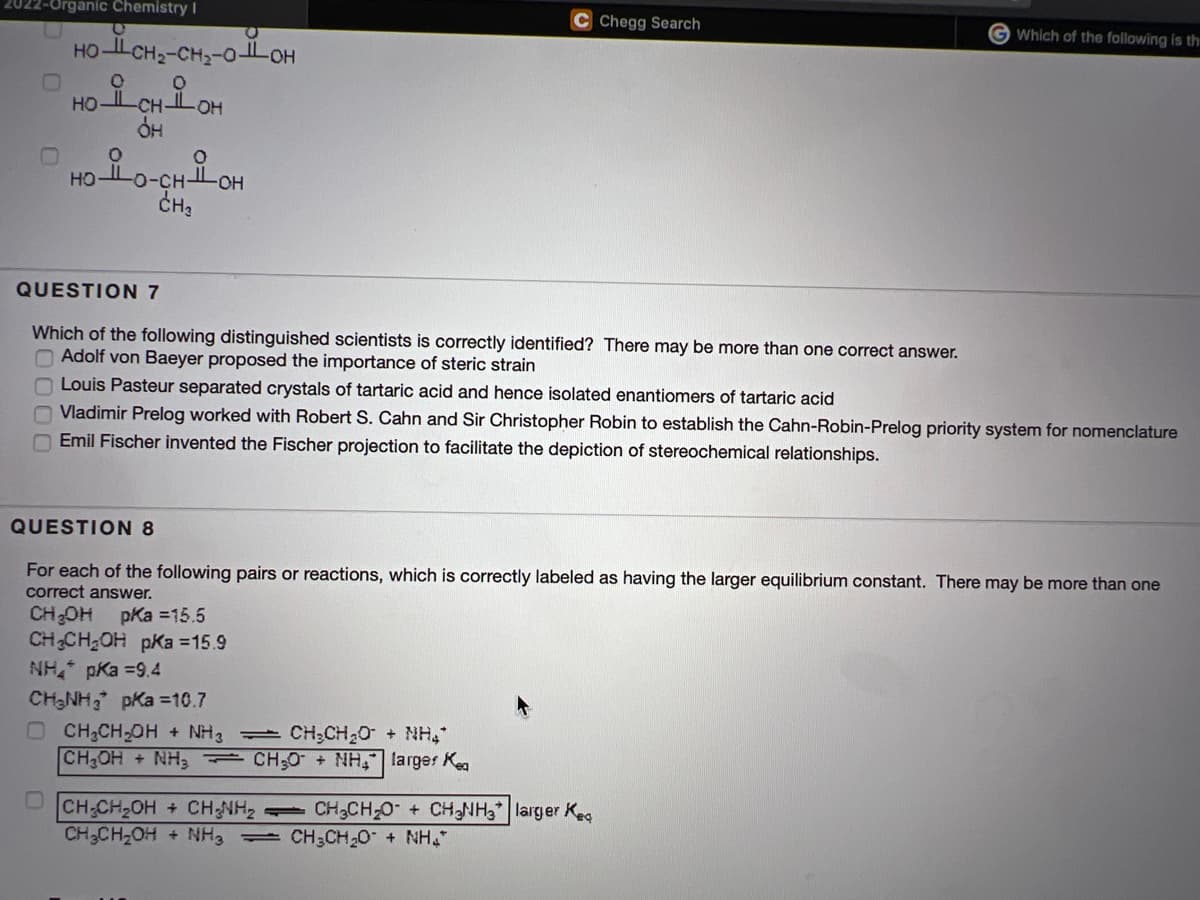 022-Organic Chemistry I
C Chegg Search
G Which of the following is th
HO-L CH2-CH;-0-LOH
-O-
HO
QUESTION 7
Which of the following distinguished scientists is correctly identified? There may be more than one correct answer.
O Adolf von Baeyer proposed the importance of steric strain
Louis Pasteur separated crystals of tartaric acid and hence isolated enantiomers of tartaric acid
Vladimir Prelog worked with Robert S. Cahn and Sir Christopher Robin to establish the Cahn-Robin-Prelog priority system for nomenclature
Emil Fischer invented the Fischer projection to facilitate the depiction of stereochemical relationships.
QUESTION 8
For each of the following pairs or reactions, which is correctly labeled as having the larger equilibrium constant. There may be more than one
correct answer.
CH;OH pKa =15.5
CHCH2OH pKa =15.9
NH pKa =9.4
CH-NH, pKa =10.7
O CH2CH-OH + NH3 CH;CH20 + NH,"
CH OH +NH3 CH;0 + NH, larger Kea
CH CH-OH
CH-CH-OH + NH3 CH3CH20 + NH"
CH NH2
1CH3CH-0+ CHNH3 larger Keg
