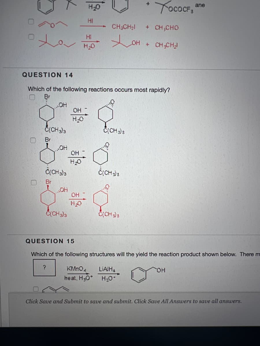 H20
YocoCF, ane
HI
CH3CH2I
+ CH,CHO
Hi
OH + CH CH
H20
QUESTION 14
Which of the following reactions occurs most rapidly?
Br
„HO"
OH
Br
OH
H20
Br
OH
H20
CCH3
QUESTION 15
Which of the following structures will the yield the reaction product shown below. Therem
KMnO4
LIAIH,
he at, HO*
H20
Click Save and Submit to save and submit. Click Save All Answers to save all answers.
