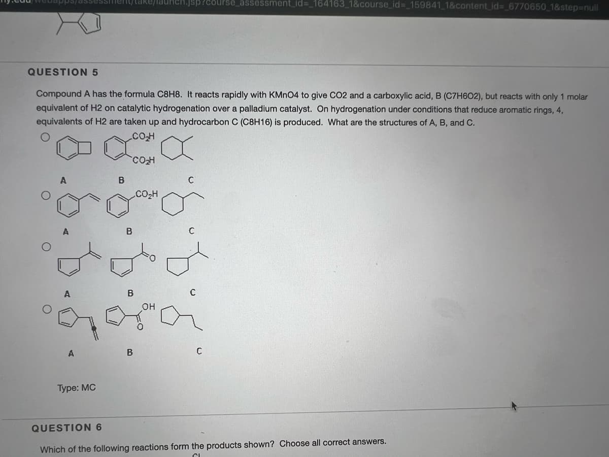 uapps/dsses
/aunch.jsp?course_assessment_id%3_164163_1&course_id%=_159841_1&content_id%3_6770650_1&step%3Dnul
QUESTION 5
Compound A has the formula C8H8. It reacts rapidly with KMNO4 to give CO2 and a carboxylic acid, B (C7H6O2), but reacts with only 1 molar
equivalent of H2 on catalytic hydrogenation over a palladium catalyst. On hydrogenation under conditions that reduce aromatic rings, 4,
equivalents of H2 are taken up and hydrocarbon C (C8H16) is produced. What are the structures of A, B, and C.
B
CO2H
B
A
Туре: MC
QUESTION 6
Which of the following reactions form the products shown? Choose all correct answers.
1.9.
8.6
