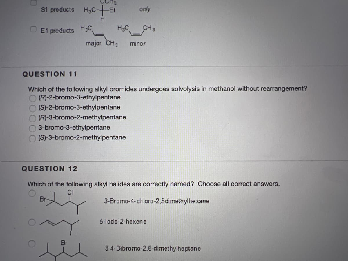 OCH:
S1 products H3C-Et
only
E1 products HgC
H3C
CH3
major CH3
minos
QUESTION 11
Which of the following alkyl bromides undergoes solvolysis in methanol without rearrangement?
(R)-2-bromo-3-ethylpentane
(S)-2-bromo-3-ethylpentane
(R)-3-bromo-2-methylpentane
3-bromo-3-ethylpentane
(S)-3-bromo-2-methylpentane
QUESTION 12
Which of the following alkyl halides are correctly named? Choose all correct answers.
CI
Br
3-Bromo-4-chloro-2,5dimethylhexane
5-lodo-2-hexene
Br
34-Dibromo-2.6-dimethylhe ptane
