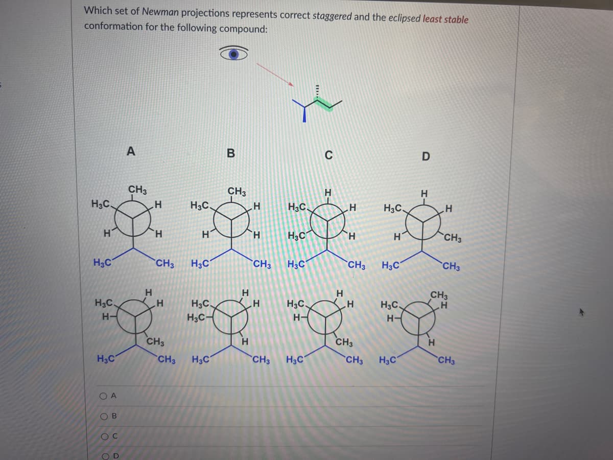 Which set of Newman projections represents correct staggered and the eclipsed least stable
conformation for the following compound:
Н
H3C
H
тос
Н-
CH3
H3C
O A
000
A
ОВ
CH3
CH3
Н
H
Н
Å Å Å Å
H
H
Н
CH3
H3C
CH3
CH3
CH3
CH3
Ос
OD
H3C
H3C-
00
В
CH3 H3C
Н
Н
Н
CH3
H3C.
с
Н
___H
то
H-
CH3
CH3
Н-
D
H3C
CH3
Н
Н
CH3