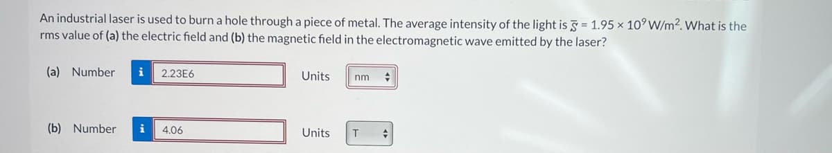 An industrial laser is used to burn a hole through a piece of metal. The average intensity of the light is 5 = 1.95 x 10⁹ W/m². What is the
rms value of (a) the electric field and (b) the magnetic field in the electromagnetic wave emitted by the laser?
(a) Number
(b) Number
i 2.23E6
i 4.06
Units
nm +
Units T +