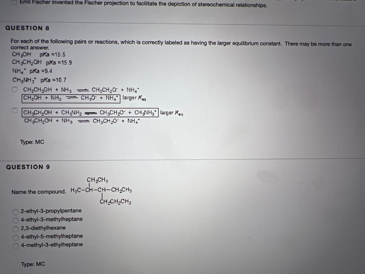 O Emil Fischer invented the Fischer projection to facilitate the depiction of stereochemical relationships.
QUESTION 8
For each of the following pairs or reactions, which is correctly labeled as having the larger equilibrium constant. There may be more than one
correct answer.
CHOH pKa =15.5
CHCH OH pKa =15.9
NH pKa =9.4
CHNH pKa =10.7
O CH;CH-OH + NH3
CH OH + NH3 CH;0 + NH, larger Kea
CH;CH2O
+ NH
CH CH2OH + CH;NH,
CH3CH2OH + NH, = CH3CH20 + NH
CH3CH 0 + CHNH3*| larger Keg
Туре: МС
QUESTION 9
CH-CH3
H;C-cH-CH-CH-CH;
CH,CH,CH3
Name the compound.
O 2-ethyl-3-propylpentane
4-ethyl-3-methylheptane
2,3-diethylhexane
4-ethyl-5-methylheptane
4-methyl-3-ethylheptane
Type: MC
0000C
