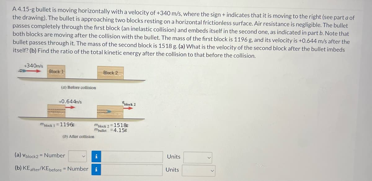 A 4.15-g bullet is moving horizontally with a velocity of +340 m/s, where the sign + indicates that it is moving to the right (see part a of
the drawing). The bullet is approaching two blocks resting on a horizontal frictionless surface. Air resistance is negligible. The bullet
passes completely through the first block (an inelastic collision) and embeds itself in the second one, as indicated in part b. Note that
both blocks are moving after the collision with the bullet. The mass of the first block is 1196 g, and its velocity is +0.644 m/s after the
bullet passes through it. The mass of the second block is 1518 g. (a) What is the velocity of the second block after the bullet imbeds
itself? (b) Find the ratio of the total kinetic energy after the collision to that before the collision.
+340m/s
Block 1
(a) Before collision
+0.644m/s
mblock 1=1196⁹
(b) After collision
mblock 2=1518
mbullet 4.158
(a) Vblock2= Number
(b) KE after/KEbefore = Number i
Block 2
i
block 2
→
Units
Units