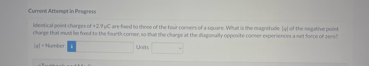 Current Attempt in Progress
Identical point charges of +2.9 µC are fixed to three of the four corners of a square. What is the magnitude lgl of the negative point
charge that must be fixed to the fourth corner, so that the charge at the diagonally opposite corner experiences a net force of zero?
lal = Number i
Toxtbook and Media
Units