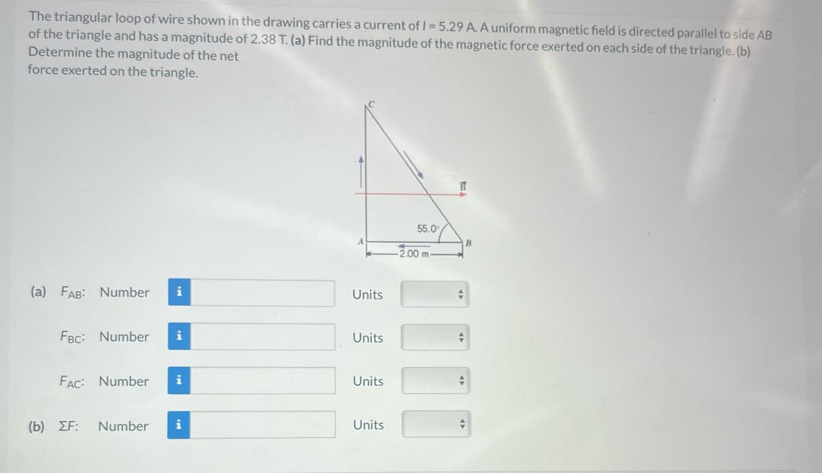 The triangular loop of wire shown in the drawing carries a current of 1 = 5.29 A. A uniform magnetic field is directed parallel to side AB
of the triangle and has a magnitude of 2.38 T. (a) Find the magnitude of the magnetic force exerted on each side of the triangle. (b)
Determine the magnitude of the net
force exerted on the triangle.
(a) FAB: Number i
FBC: Number i
FAC: Number i
(b) ΣΕ:
Number i
Units
Units
Units
Units
55.0⁰
2.00 m
+
B