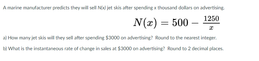 A marine manufacturer predicts they will sell N(x) jet skis after spending x thousand dollars on advertising.
1250
N(x) = 500 –
a) How many jet skis will they sell after spending $3000 on advertising? Round to the nearest integer.
b) What is the instantaneous rate of change in sales at $3000 on advertising? Round to 2 decimal places.
