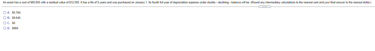 An asset has a cost of $60,000 with a residual value of $12,000. It has a life of 5 years and was purchased on January 1. Its fourth full year of depreciation expense under double - declining - balance will be: (Round any intermediary calculations to the nearest cent and your final answer to the nearest dollar.)
O A. $5,184.
O B. $8,640.
O C. $0.
O D. $960.
