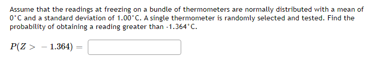 Assume that the readings at freezing on a bundle of thermometers are normally distributed with a mean of
O'C and a standard deviation of 1.00 C. A single thermometer is randomly selected and tested. Find the
probability of obtaining a reading greater than -1.364°C.
P(Z > - 1.364)
