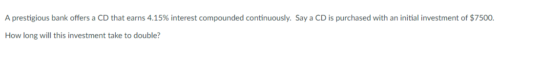 A prestigious bank offers a CD that earns 4.15% interest compounded continuously. Say a CD is purchased with an initial investment of $7500.
How long will this investment take to double?

