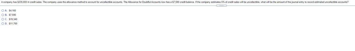 A company has $235,000 in credit sales. The company uses the allowance method to account for uncollectible accounts. The Allowance for Doubtful Accounts now has a $7,590 credit balance. If the company estimates 5% of credit sales will be uncollectible, what will be the amount of the journal entry to record estimated uncollectible accounts?
O A. $4,160
O B. $7,590
O C. $19,340
O D. $11,750
