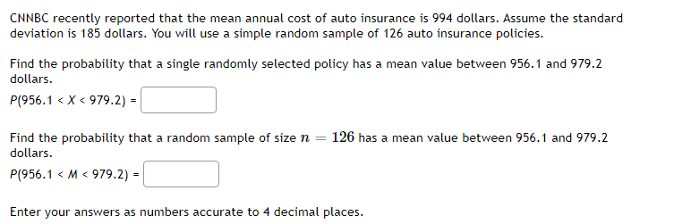 CNNBC recently reported that the mean annual cost of auto insurance is 994 dollars. Assume the standard
deviation is 185 dollars. You will use a simple random sample of 126 auto insurance policies.
Find the probability that a single randomly selected policy has a mean value between 956.1 and 979.2
dollars.
P(956.1 < X < 979.2) =
Find the probability that a random sample of size n = 126 has a mean value between 956.1 and 979.2
dollars.
P(956.1 < M < 979.2) =
Enter your answers as numbers accurate to 4 decimal places.
