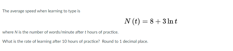 The average speed when learning to type is
N (t) = 8+ 3 ln t
where N is the number of words/minute after t hours of practice.
What is the rate of learning after 10 hours of practice? Round to 1 decimal place.
