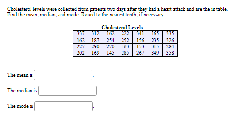 Cholesterol levels were collected from patients two days after they had a heart attack and are the in table.
Find the mean, median, and mode. Round to the nearest tenth, if necessary.
Cholesterol Levels
337 | 312 | 162 | 222
162 | 187
341
165
335
254| 252
156
235
326
227
290
270
163
153
315
284
202
169
145
285
267
349
358
The mean is
The median is
The mode is
