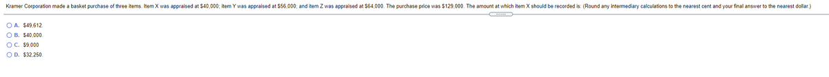 Kramer Corporation made a basket purchase of three items. Item X was appraised at $40,000; item Y was appraised at $56,000; and item Z was appraised at S64,000. The purchase price was $129,000. The amount at which item X should be recorded is: (Round any intermediary calculations to the nearest cent and your final answer to the nearest dollar.)
O A. $49,612.
O B. $40,000
O C. $9,000
O D. $32,250.
