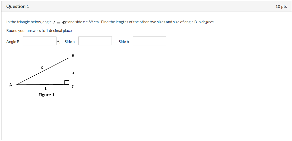 In the triangle below, angle A = 42°and side c = 89 cm. Find the lengths of the other two sizes and size of angle Bin degrees.
Round your answers to 1 decimal place
Angle B =
0, Side a =
Side b =
