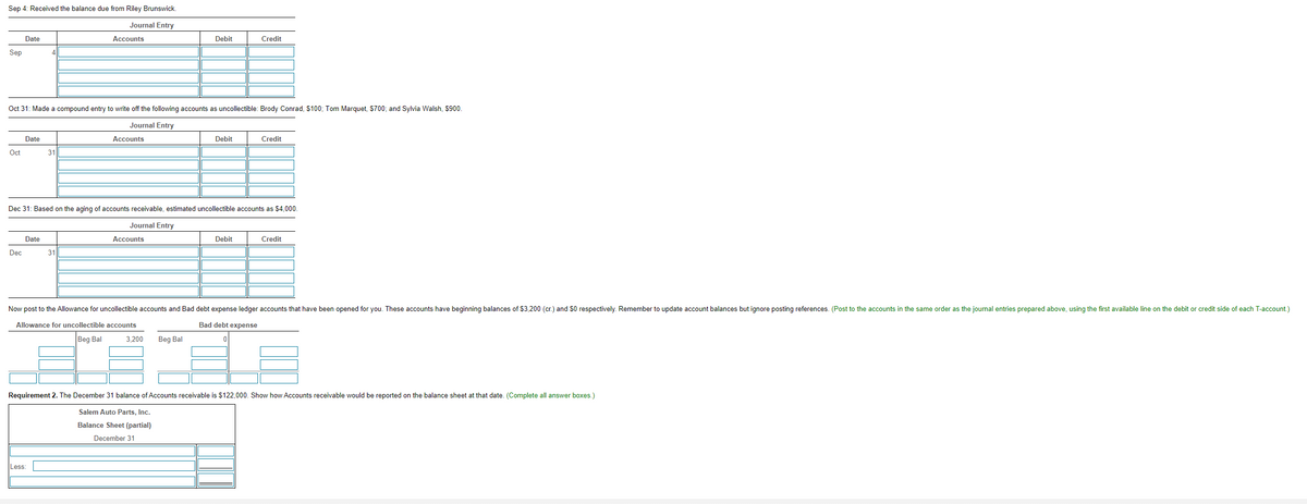 Sep 4: Received the balance due from Riley Brunswick.
Journal Entry
Date
Accounts
Debit
Credit
Sep
Oct 31: Made a compound entry to write off the following accounts as uncollectible: Brody Conrad, S100; Tom Marquet, S700; and Sylvia Walsh, $900.
Journal Entry
Date
Accounts
Debit
Credit
Oct
31
Dec 31: Based on the aging of accounts receivable, estimated uncollectible accounts as $4,000.
Journal Entry
Date
Accounts
Debit
Credit
Dec
31
Now post to the Allowance for uncollectible accounts and Bad debt expense ledger accounts that have been opened for you. These accounts have beginning balances of $3.200 (cr.) and $0 respectively. Remember to update account balances but ignore posting references. (Post to the accounts in the same order as the journal entries prepared above, using the first available line on the debit or credit side of each T-account.)
Allowance for uncollectible accounts
Bad debt expense
Beg Bal
3,200
Beg Bal
Requirement 2. The December 31 balance of Accounts receivable is $122,000. Show how Accounts receivable would be reported on the balance sheet at that date. (Complete all answer boxes.)
Salem Auto Parts, Inc.
Balance Sheet (partial)
December 31
Less:
