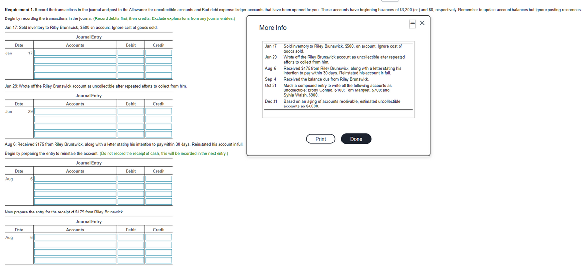 Requirement 1. Record the transactions in the journal and post to the Allowance for uncollectible accounts and Bad debt expense ledger accounts that have been opened for you. These accounts have beginning balances of $3,200 (cr.) and $0, respectively. Remember to update account balances but ignore posting references.
Begin by recording the transactions in the journal. (Record debits first, then credits. Exclude explanations from any journal entries.)
Jan 17: Sold inventory to Riley Brunswick, $500 on account. Ignore cost of goods sold.
More Info
Journal Entry
Date
Accounts
Debit
Credit
Jan 17
Sold inventory to Riley Brunswick, $500, on account. Ignore cost of
goods sold.
Wrote off the Riley Brunswick account as uncollectible after repeated
Jan
17
Jun 29
efforts to collect from him
Received $175 from Riley Brunswick, along with a letter stating his
intention to pay within 30 days. Reinstated his account in full.
Aug 6
Sep 4
Received the balance due from Riley Brunswick.
Oct 31
Made a compound entry to write off the following accounts as
uncollectible: Brody Conrad, $100; Tom Marquet, $700; and
Sylvia Walsh, $900.
Jun 29: Wrote off the Riley Brunswick account as uncollectible after repeated efforts to collect from him.
Journal Entry
Dec 31
Based on an aging of accounts receivable, estimated uncollectible
accounts as $4,000.
Date
Accounts
Debit
Credit
Jun
29
Print
Done
Aug 6: Received $175 from Riley Brunswick, along with a letter stating his intention to pay within 30 days. Reinstated his account in full.
Begin by preparing the entry to reinstate the account. (Do not record the receipt of cash, this will be recorded in the next entry.)
Journal Entry
Date
Accounts
Debit
Credit
Aug
Now prepare the entry for the receipt of $175 from Riley Brunswick,
Journal Entry
Date
Accounts
Debit
Credit
Aug
6
