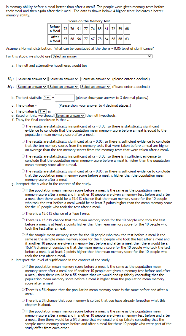 Is memory ability before a meal better than after a meal? Ten people were given memory tests before
their meal and then again after their meal. The data is shown below. A higher score indicates a better
memory ability.
Score on the Memory Test
Before 73 76 91 77 74 85 61 72 59 68
|а Мeal
After
а Мeal
67 68 96 77 67 78 64 68 68 63
Assume a Normal distribution. What can be concluded at the the a = 0.05 level of significance?
For this study, we should use Select an answer
a. The null and alternative hypotheses would be:
Ho: Select an answer v
Select an answer vSelect an answer v (please enter a decimal)
H: Select an answer v
Select an answer v
Select an answer v (Please enter a decimal)
b. The test statistic ?v =
(please show your answer to 3 decimal places.)
c. The p-value =
(Please show your answer to 4 decimal places.)
d. The p-value is ? va
e. Based on this, we should Select an answer v the null hypothesis.
f. Thus, the final conclusion is that ...
O The results are statistically insignificant at a = 0.05, so there is statistically significant
evidence to conclude that the population mean memory score before a meal is equal to the
population mean memory score after a meal.
O The results are statistically significant at a = 0.05, so there is sufficient evidence to conclude
that the ten memory scores from the memory tests that were taken before a meal are higher
on average than the ten memory scores from the memory tests that were taken after a meal.
O The results are statistically insignificant at a = 0.05, so there is insufficient evidence to
conclude that the population mean memory score before a meal is higher than the population
mean memory score after a meal.
O The results are statistically significant at a = 0.05, so there is sufficient evidence to conclude
that the population mean memory score before a meal is higher than the population mean
memory score after a meal
g. Interpret the p-value in the context of the study.
O If the population mean memory score before a meal is the same as the population mean
memory score after a meal and if another 10 people are given a memory test before and after
a meal then there would be a 15.61% chance that the mean memory score for the 10 people
who took the test before a meal would be at least 2 points higher than the mean memory score
for the 10 people who took the test after a meal.
O There is a 15.61% chance of a Type l error.
O There is a 15.61% chance that the mean memory score for the 10 people who took the test
before a meal is at least 2 points higher than the mean memory score for the 10 people who
took the test after a meal.
O If the sample mean memory score for the 10 people who took the test before a meal
same as the sample mean memory score for the 10 people who took the test after a meal and
if another 10 people are given a memory test before and after a meal then there would be a
15.61% chance of concluding that the mean memory score for the 10 people who took the test
before a meal is at least 2 points higher than the mean memory score for the 10 people who
took the test after a meal.
is the
h. Interpret the level of significance in the context of the study.
O If the population mean memory score before a meal is the same as the population mean
memory score after a meal and if another 10 people are given a memory test before and after
a meal, then there would be a 5% chance that we would end up falsely concuding that the
population mean memory score before a meal is higher than the population mean memory
score after a meal
O There is a 5% chance that the population mean memory score is the same before and after a
meal.
O There is a 5% chance that your memory is so bad that you have already forgotten what this
chapter is about.
O If the population mean memory score before a meal is the same as the population mean
memory score after a meal and if another 10 people are given a memory test before and after
a meal, then there would be a 5% chance that we would end up falsely concuding that the
sample mean memory scores before and after a meal for these 10 people who were part of the
study differ from each other.
