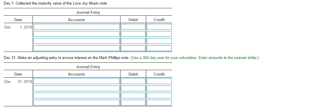 Dec 1: Collected the maturity value of the Love Joy Music note.
Journal Entry
Date
Accounts
Debit
Credit
Dec
1. 2018
Dec 31: Make an adjusting entry to accrue interest on the Mark Phillips note. (Use a 360-day year for your calculation. Enter amounts to the nearest dollar.)
Journal Entry
Date
Accounts
Debit
Credit
Dec
31, 2018
