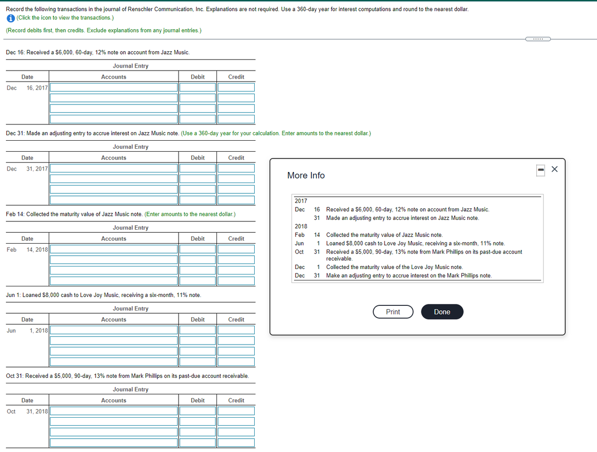 Record the following transactions in the journal of Renschler Communication, Inc. Explanations are not required. Use a 360-day year for interest computations and round to the nearest dollar.
A (Click the icon to view the transactions.)
(Record debits first, then credits. Exclude explanations from any journal entries.)
Dec 16: Received a $6,000, 60-day. 12% note on account from Jazz Music.
Journal Entry
Date
Accounts
Debit
Credit
Dec
16, 2017
Dec 31: Made an adjusting entry to accrue interest on Jazz Music note. (Use a 360-day year for your calculation. Enter amounts to the nearest dollar.)
Journal Entry
Date
Accounts
Debit
Credit
Dec
31, 2017
More Info
2017
Dec
16 Received a $6,000, 60-day, 12% note on account from Jazz Music.
Feb 14: Collected the maturity value of Jazz Music note. (Enter amounts to the nearest dollar.)
31 Made an adjusting entry to accrue interest on Jazz Music note.
Journal Entry
2018
Feb
14 Collected the maturity value of Jazz Music note.
Date
Accounts
Debit
Credit
Jun
1
Loaned $8,000 cash to Love Joy Music, receiving a six-month, 11% note.
Feb
14, 2018
Oct
31 Received a $5,000, 90-day, 13% note from Mark Phillips on its past-due account
receivable.
Dec
1
Collected the maturity value of the Love Joy Music note.
Dec
31 Make an adjusting entry to accrue interest on the Mark Phillips note.
Jun 1: Loaned $8,000 cash to Love Joy Music, receiving a six-month, 11% note.
Journal Entry
Print
Done
Date
Accounts
Debit
Credit
Jun
1, 2018
Oct 31: Received a $5,000, 90-day, 13% note from Mark Phillips on its past-due account receivable.
Journal Entry
Date
Accounts
Debit
Credit
Oct
31, 2018
